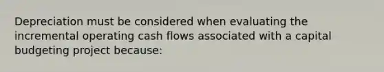 Depreciation must be considered when evaluating the incremental operating cash flows associated with a capital budgeting project because: