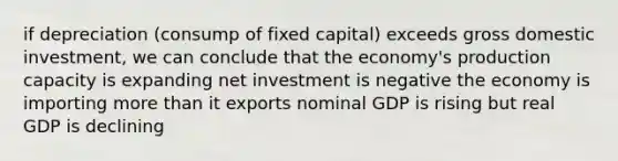 if depreciation (consump of fixed capital) exceeds gross domestic investment, we can conclude that the economy's production capacity is expanding net investment is negative the economy is importing more than it exports nominal GDP is rising but real GDP is declining