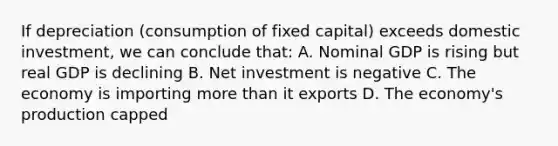 If depreciation (consumption of fixed capital) exceeds domestic investment, we can conclude that: A. Nominal GDP is rising but real GDP is declining B. Net investment is negative C. The economy is importing more than it exports D. The economy's production capped