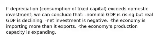 If depreciation (consumption of fixed capital) exceeds domestic investment, we can conclude that: -nominal GDP is rising but real GDP is declining. -net investment is negative. -the economy is importing <a href='https://www.questionai.com/knowledge/keWHlEPx42-more-than' class='anchor-knowledge'>more than</a> it exports. -the economy's production capacity is expanding.