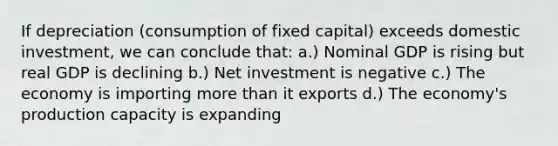 If depreciation (consumption of fixed capital) exceeds domestic investment, we can conclude that: a.) Nominal GDP is rising but real GDP is declining b.) Net investment is negative c.) The economy is importing more than it exports d.) The economy's production capacity is expanding