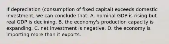 If depreciation (consumption of fixed capital) exceeds domestic investment, we can conclude that: A. nominal GDP is rising but real GDP is declining. B. the economy's production capacity is expanding. C. net investment is negative. D. the economy is importing more than it exports.