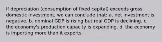 If depreciation (consumption of fixed capital) exceeds gross domestic investment, we can conclude that: a. net investment is negative. b. nominal GDP is rising but real GDP is declining. c. the economy's production capacity is expanding. d. the economy is importing more than it exports.