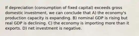 If depreciation (consumption of fixed capital) exceeds gross domestic investment, we can conclude that A) the economy's production capacity is expanding. B) nominal GDP is rising but real GDP is declining. C) the economy is importing <a href='https://www.questionai.com/knowledge/keWHlEPx42-more-than' class='anchor-knowledge'>more than</a> it exports. D) net investment is negative.