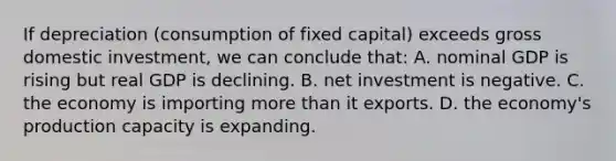 If depreciation (consumption of fixed capital) exceeds gross domestic investment, we can conclude that: A. nominal GDP is rising but real GDP is declining. B. net investment is negative. C. the economy is importing more than it exports. D. the economy's production capacity is expanding.