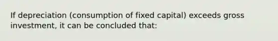 If depreciation (consumption of fixed capital) exceeds gross investment, it can be concluded that: