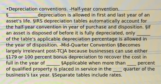 •Depreciation conventions. -Half-year convention. §_____________depreciation is allowed in first and last year of an asset's life. §IRS depreciation tables automatically account for the half-year convention in year of purchase and disposition. §If an asset is disposed of before it is fully depreciated, only ______ of the table's applicable depreciation percentage is allowed in the year of disposition. -Mid-Quarter Convention §Becomes largely irrelevant post-TCJA because businesses can use either §179 or 100 percent bonus depreciation to recover the cost in full in the year of ______ §Applicable when more than ____ percent of qualified property is placed in service in the ____ quarter of the business's tax year. §Separate tables include rates.