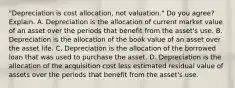 ​"Depreciation is cost​ allocation, not​ valuation." Do you​ agree? Explain. A. Depreciation is the allocation of current market value of an asset over the periods that benefit from the​ asset's use. B. Depreciation is the allocation of the book value of an asset over the asset life. C. Depreciation is the allocation of the borrowed loan that was used to purchase the asset. D. Depreciation is the allocation of the acquisition cost less estimated residual value of assets over the periods that benefit from the​ asset's use.