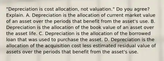 ​"Depreciation is cost​ allocation, not​ valuation." Do you​ agree? Explain. A. Depreciation is the allocation of current market value of an asset over the periods that benefit from the​ asset's use. B. Depreciation is the allocation of the book value of an asset over the asset life. C. Depreciation is the allocation of the borrowed loan that was used to purchase the asset. D. Depreciation is the allocation of the acquisition cost less estimated residual value of assets over the periods that benefit from the​ asset's use.