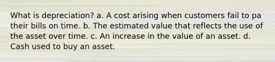 What is depreciation? a. A cost arising when customers fail to pa their bills on time. b. The estimated value that reflects the use of the asset over time. c. An increase in the value of an asset. d. Cash used to buy an asset.