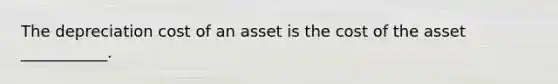 The depreciation cost of an asset is the cost of the asset ___________.