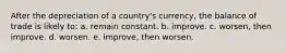 After the depreciation of a​ country's currency, the balance of trade is likely to: a. remain constant. b. improve. c. worsen, then improve. d. worsen. e. improve, then worsen.