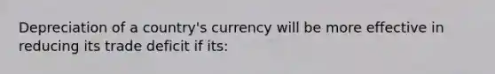 Depreciation of a country's currency will be more effective in reducing its trade deficit if its: