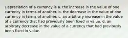 Depreciation of a currency is a. the increase in the value of one currency in terms of another. b. the decrease in the value of one currency in terms of another. c. an arbitrary increase in the value of a currency that had previously been fixed in value. d. an arbitrary decrease in the value of a currency that had previously been fixed in value.