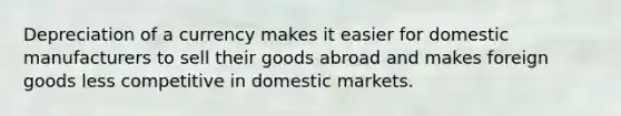 Depreciation of a currency makes it easier for domestic manufacturers to sell their goods abroad and makes foreign goods less competitive in domestic markets.