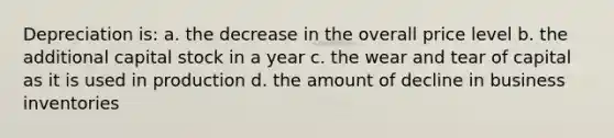 Depreciation is: a. the decrease in the overall price level b. the additional capital stock in a year c. the wear and tear of capital as it is used in production d. the amount of decline in business inventories