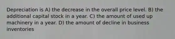 Depreciation is A) the decrease in the overall price level. B) the additional capital stock in a year. C) the amount of used up machinery in a year. D) the amount of decline in business inventories