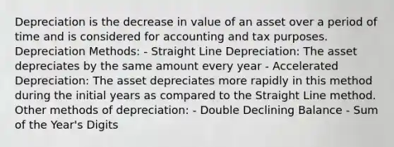 Depreciation is the decrease in value of an asset over a period of time and is considered for accounting and tax purposes. Depreciation Methods: - Straight Line Depreciation: The asset depreciates by the same amount every year - Accelerated Depreciation: The asset depreciates more rapidly in this method during the initial years as compared to the Straight Line method. Other methods of depreciation: - Double Declining Balance - Sum of the Year's Digits