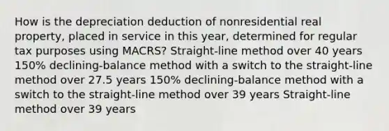 How is the depreciation deduction of nonresidential real property, placed in service in this year, determined for regular tax purposes using MACRS? Straight-line method over 40 years 150% declining-balance method with a switch to the straight-line method over 27.5 years 150% declining-balance method with a switch to the straight-line method over 39 years Straight-line method over 39 years