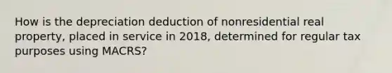 How is the depreciation deduction of nonresidential real property, placed in service in 2018, determined for regular tax purposes using MACRS?