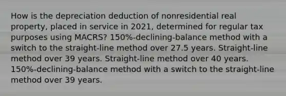 How is the depreciation deduction of nonresidential real property, placed in service in 2021, determined for regular tax purposes using MACRS? 150%-declining-balance method with a switch to the straight-line method over 27.5 years. Straight-line method over 39 years. Straight-line method over 40 years. 150%-declining-balance method with a switch to the straight-line method over 39 years.