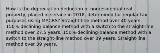 How is the depreciation deduction of nonresidential real property, placed in service in 2018, determined for regular tax purposes using MACRS? Straight-line method over 40 years. 150%-declining-balance method with a switch to the straight-line method over 27.5 years. 150%-declining-balance method with a switch to the straight-line method over 39 years. Straight-line method over 39 years.