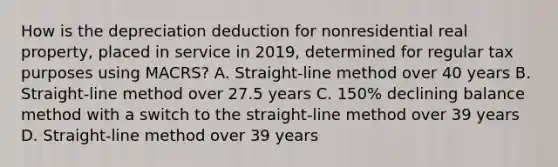 How is the depreciation deduction for nonresidential real property, placed in service in 2019, determined for regular tax purposes using MACRS? A. Straight-line method over 40 years B. Straight-line method over 27.5 years C. 150% declining balance method with a switch to the straight-line method over 39 years D. Straight-line method over 39 years