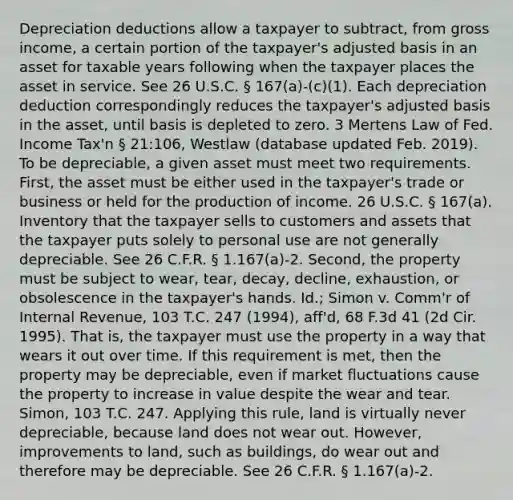 Depreciation deductions allow a taxpayer to subtract, from gross income, a certain portion of the taxpayer's adjusted basis in an asset for taxable years following when the taxpayer places the asset in service. See 26 U.S.C. § 167(a)-(c)(1). Each depreciation deduction correspondingly reduces the taxpayer's adjusted basis in the asset, until basis is depleted to zero. 3 Mertens Law of Fed. Income Tax'n § 21:106, Westlaw (database updated Feb. 2019). To be depreciable, a given asset must meet two requirements. First, the asset must be either used in the taxpayer's trade or business or held for the production of income. 26 U.S.C. § 167(a). Inventory that the taxpayer sells to customers and assets that the taxpayer puts solely to personal use are not generally depreciable. See 26 C.F.R. § 1.167(a)-2. Second, the property must be subject to wear, tear, decay, decline, exhaustion, or obsolescence in the taxpayer's hands. Id.; Simon v. Comm'r of Internal Revenue, 103 T.C. 247 (1994), aff'd, 68 F.3d 41 (2d Cir. 1995). That is, the taxpayer must use the property in a way that wears it out over time. If this requirement is met, then the property may be depreciable, even if market fluctuations cause the property to increase in value despite the wear and tear. Simon, 103 T.C. 247. Applying this rule, land is virtually never depreciable, because land does not wear out. However, improvements to land, such as buildings, do wear out and therefore may be depreciable. See 26 C.F.R. § 1.167(a)-2.