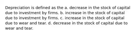 Depreciation is defined as the a. decrease in the stock of capital due to investment by firms. b. increase in the stock of capital due to investment by firms. c. increase in the stock of capital due to wear and tear. d. decrease in the stock of capital due to wear and tear.