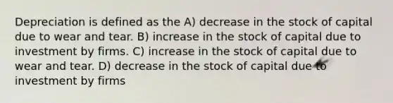 Depreciation is defined as the A) decrease in the stock of capital due to wear and tear. B) increase in the stock of capital due to investment by firms. C) increase in the stock of capital due to wear and tear. D) decrease in the stock of capital due to investment by firms