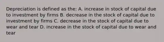 Depreciation is defined as the: A. increase in stock of capital due to investment by firms B. decrease in the stock of capital due to investment by firms C. decrease in the stock of capital due to wear and tear D. increase in the stock of capital due to wear and tear