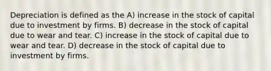 Depreciation is defined as the A) increase in the stock of capital due to investment by firms. B) decrease in the stock of capital due to wear and tear. C) increase in the stock of capital due to wear and tear. D) decrease in the stock of capital due to investment by firms.