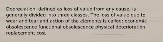 Depreciation, defined as loss of value from any cause, is generally divided into three classes. The loss of value due to wear and tear and action of the elements is called: economic obsolescence functional obsolescence physical deterioration replacement cost