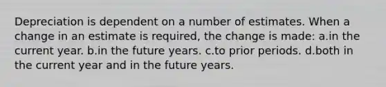 Depreciation is dependent on a number of estimates. When a change in an estimate is required, the change is made: a.in the current year. b.in the future years. c.to prior periods. d.both in the current year and in the future years.