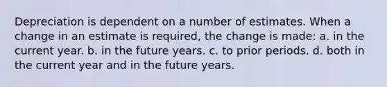 Depreciation is dependent on a number of estimates. When a change in an estimate is required, the change is made: a. in the current year. b. in the future years. c. to prior periods. d. both in the current year and in the future years.