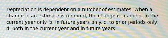 Depreciation is dependent on a number of estimates. When a change in an estimate is required, the change is made: a. in the current year only. b. in future years only. c. to prior periods only. d. both in the current year and in future years