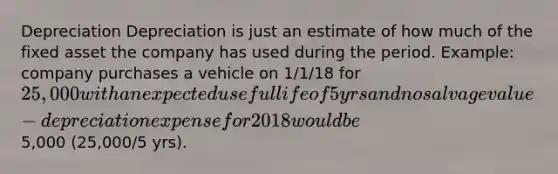 Depreciation Depreciation is just an estimate of how much of the fixed asset the company has used during the period. Example: company purchases a vehicle on 1/1/18 for 25,000 with an expected useful life of 5 yrs and no salvage value - depreciation expense for 2018 would be5,000 (25,000/5 yrs).