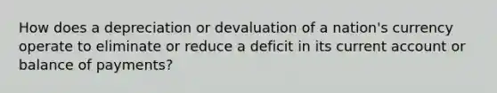 How does a depreciation or devaluation of a nation's currency operate to eliminate or reduce a deficit in its current account or balance of payments?