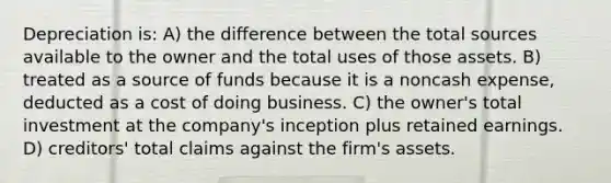 Depreciation is: A) the difference between the total sources available to the owner and the total uses of those assets. B) treated as a source of funds because it is a noncash expense, deducted as a cost of doing business. C) the owner's total investment at the company's inception plus retained earnings. D) creditors' total claims against the firm's assets.