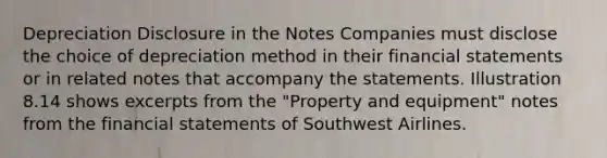 Depreciation Disclosure in the Notes Companies must disclose the choice of depreciation method in their financial statements or in related notes that accompany the statements. Illustration 8.14 shows excerpts from the "Property and equipment" notes from the financial statements of Southwest Airlines.