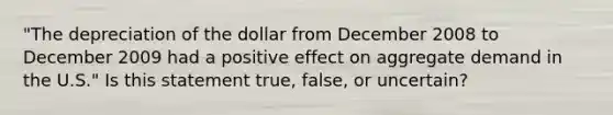 "The depreciation of the dollar from December 2008 to December 2009 had a positive effect on aggregate demand in the U.S." Is this statement true, false, or uncertain?