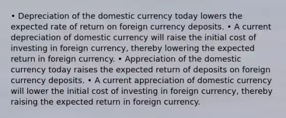 • Depreciation of the domestic currency today lowers the expected rate of return on foreign currency deposits. • A current depreciation of domestic currency will raise the initial cost of investing in foreign currency, thereby lowering the expected return in foreign currency. • Appreciation of the domestic currency today raises the expected return of deposits on foreign currency deposits. • A current appreciation of domestic currency will lower the initial cost of investing in foreign currency, thereby raising the expected return in foreign currency.