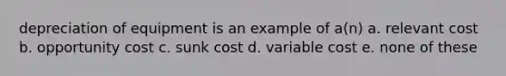 depreciation of equipment is an example of a(n) a. relevant cost b. opportunity cost c. sunk cost d. variable cost e. none of these