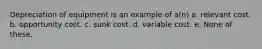 Depreciation of equipment is an example of a(n) a. relevant cost. b. opportunity cost. c. sunk cost. d. variable cost. e. None of these.