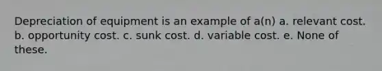 Depreciation of equipment is an example of a(n) a. relevant cost. b. opportunity cost. c. sunk cost. d. variable cost. e. None of these.