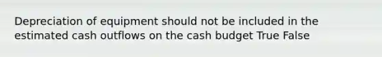 Depreciation of equipment should not be included in the estimated cash outflows on the cash budget True False