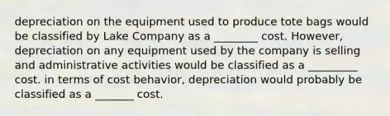 depreciation on the equipment used to produce tote bags would be classified by Lake Company as a ________ cost. However, depreciation on any equipment used by the company is selling and administrative activities would be classified as a _________ cost. in terms of <a href='https://www.questionai.com/knowledge/kfOPnf7j39-cost-behavior' class='anchor-knowledge'>cost behavior</a>, depreciation would probably be classified as a _______ cost.