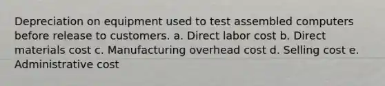 Depreciation on equipment used to test assembled computers before release to customers. a. Direct labor cost b. Direct materials cost c. Manufacturing overhead cost d. Selling cost e. Administrative cost