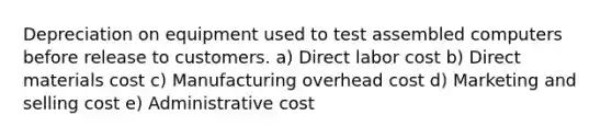 Depreciation on equipment used to test assembled computers before release to customers. a) Direct labor cost b) Direct materials cost c) Manufacturing overhead cost d) Marketing and selling cost e) Administrative cost