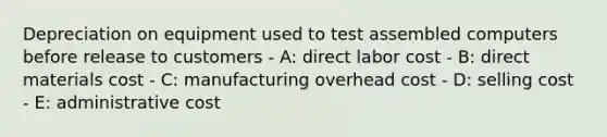 Depreciation on equipment used to test assembled computers before release to customers - A: direct labor cost - B: direct materials cost - C: manufacturing overhead cost - D: selling cost - E: administrative cost